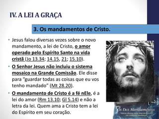 IV. A LEI A GRAÇA
• Jesus falou diversas vezes sobre o novo
mandamento, a lei de Cristo, o amor
operado pelo Espírito Santo na vida
cristã (Jo 13.34; 14.15, 21; 15.10).
• O Senhor Jesus não incluiu o sistema
mosaico na Grande Comissão. Ele disse
para “guardar todas as coisas que eu vos
tenho mandado” (Mt 28.20).
• O mandamento de Cristo é a fé nEle, é a
lei do amor (Rm 13.10; Gl 5.14) e não a
letra da lei. Quem ama a Cristo tem a lei
do Espírito em seu coração.
Pr.MoisésSampaiodePaula
40
3. Os mandamentos de Cristo.
 
