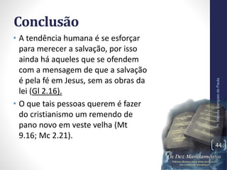 Conclusão
• A tendência humana é se esforçar
para merecer a salvação, por isso
ainda há aqueles que se ofendem
com a mensagem de que a salvação
é pela fé em Jesus, sem as obras da
lei (Gl 2.16).
• O que tais pessoas querem é fazer
do cristianismo um remendo de
pano novo em veste velha (Mt
9.16; Mc 2.21).
Pr.MoisésSampaiodePaula
44
 