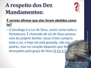 A respeito dos Dez
Mandamentos:
É correto afirmar que eles foram abolidos como
lei?
• O Decálogo é a Lei de Deus, assim como todo o
Pentateuco. É chamado de Lei de Deus porque
veio do próprio Senhor. Jesus Cristo cumpriu
toda a Lei, e hoje ela está gravada, não em
pedras, mas no coração daqueles que foram
alcançados pela graça de Deus (2 Co 3.7,11).
Pr.MoisésSampaiodePaula
45
 