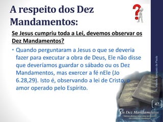 A respeito dos Dez
Mandamentos:
Se Jesus cumpriu toda a Lei, devemos observar os
Dez Mandamentos?
• Quando perguntaram a Jesus o que se deveria
fazer para executar a obra de Deus, Ele não disse
que deveríamos guardar o sábado ou os Dez
Mandamentos, mas exercer a fé nEle (Jo
6.28,29). Isto é, observando a lei de Cristo, o
amor operado pelo Espírito.
Pr.MoisésSampaiodePaula
47
 