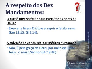 A respeito dos Dez
Mandamentos:
O que é preciso fazer para executar as obras de
Deus?
• Exercer a fé em Cristo e cumprir a lei do amor
(Rm 13.10; Gl 5.14).
A salvação se conquista por méritos humanos?
• Não. É pela graça de Deus, por meio de Cristo
Jesus, o nosso Senhor (Ef 2.8-10).
Pr.MoisésSampaiodePaula
48
 
