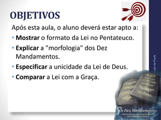 OBJETIVOS
Após esta aula, o aluno deverá estar apto a:
• Mostrar o formato da Lei no Pentateuco.
• Explicar a "morfologia" dos Dez
Mandamentos.
• Especificar a unicidade da Lei de Deus.
• Comparar a Lei com a Graça.
Pr.MoisésSampaiodePaula
6
 