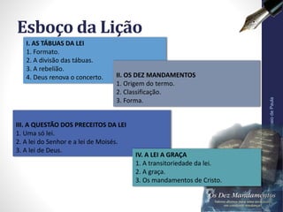 III. A QUESTÃO DOS PRECEITOS DA LEI
1. Uma só lei.
2. A lei do Senhor e a lei de Moisés.
3. A lei de Deus.
Esboço da Lição
Pr.MoisésSampaiodePaula
7
I. AS TÁBUAS DA LEI
1. Formato.
2. A divisão das tábuas.
3. A rebelião.
4. Deus renova o concerto. II. OS DEZ MANDAMENTOS
1. Origem do termo.
2. Classificação.
3. Forma.
IV. A LEI A GRAÇA
1. A transitoriedade da lei.
2. A graça.
3. Os mandamentos de Cristo.
 