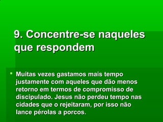 9. Concentre-se naqueles
que respondem
 Muitas vezes gastamos mais tempo
justamente com aqueles que dão menos
retorno em termos de compromisso de
discipulado. Jesus não perdeu tempo nas
cidades que o rejeitaram, por isso não
lance pérolas a porcos.

 