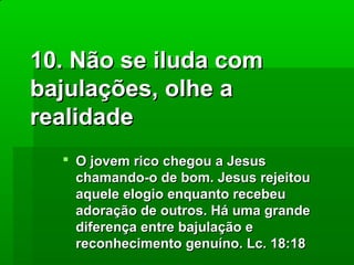 10. Não se iluda com
bajulações, olhe a
realidade
 O jovem rico chegou a Jesus
chamando-o de bom. Jesus rejeitou
aquele elogio enquanto recebeu
adoração de outros. Há uma grande
diferença entre bajulação e
reconhecimento genuíno. Lc. 18:18

 