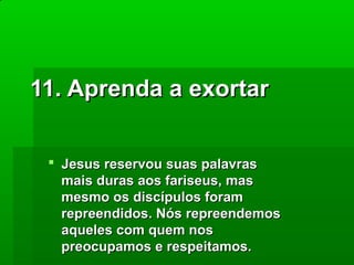 11. Aprenda a exortar
 Jesus reservou suas palavras
mais duras aos fariseus, mas
mesmo os discípulos foram
repreendidos. Nós repreendemos
aqueles com quem nos
preocupamos e respeitamos.

 