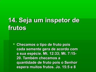 14. Seja um inspetor de
frutos
 Checamos o tipo de fruto pois
cada semente gera de acordo com
a sua espécie. Mt. 12:33; Mt. 7:1520. Também checamos a
quantidade de fruto pois o Senhor
espera muitos frutos. Jo. 15:5 e 8

 