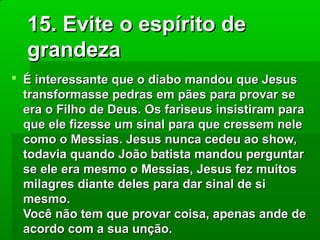 15. Evite o espírito de
grandeza
 É interessante que o diabo mandou que Jesus
transformasse pedras em pães para provar se
era o Filho de Deus. Os fariseus insistiram para
que ele fizesse um sinal para que cressem nele
como o Messias. Jesus nunca cedeu ao show,
todavia quando João batista mandou perguntar
se ele era mesmo o Messias, Jesus fez muitos
milagres diante deles para dar sinal de si
mesmo.
Você não tem que provar coisa, apenas ande de
acordo com a sua unção.

 