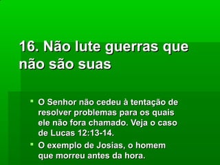 16. Não lute guerras que
não são suas
 O Senhor não cedeu à tentação de
resolver problemas para os quais
ele não fora chamado. Veja o caso
de Lucas 12:13-14.
 O exemplo de Josias, o homem
que morreu antes da hora.

 