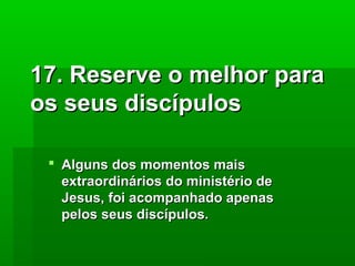 17. Reserve o melhor para
os seus discípulos
 Alguns dos momentos mais
extraordinários do ministério de
Jesus, foi acompanhado apenas
pelos seus discípulos.

 