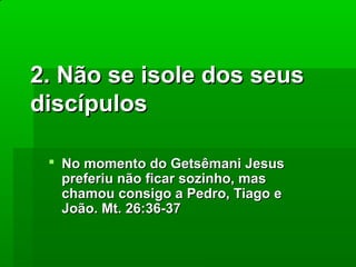 2. Não se isole dos seus
discípulos
 No momento do Getsêmani Jesus
preferiu não ficar sozinho, mas
chamou consigo a Pedro, Tiago e
João. Mt. 26:36-37

 