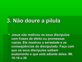 3. Não doure a pílula
 Jesus não motivou os seus discípulos
com frases de efeito ou promessas
vazias. Ele mostrou a seriedade e as
conseqüências do discipulado. Faça com
que os seus discípulos saibam
exatamente o que está adiante deles. Mt.
10:16 a 39

 