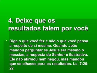4. Deixe que os
resultados falem por você
 Diga o que você fez e não o que você pensa
a respeito de si mesmo. Quando João
mandou perguntar se Jesus era mesmo o
messias, a resposta do Senhor é ilustrativa.
Ele não afirmou nem negou, mas mandou
que se olhasse para os resultados. Lc. 7:2022

 