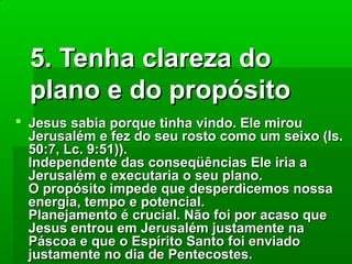 5. Tenha clareza do
plano e do propósito
 Jesus sabia porque tinha vindo. Ele mirou
Jerusalém e fez do seu rosto como um seixo (Is.
50:7, Lc. 9:51)).
Independente das conseqüências Ele iria a
Jerusalém e executaria o seu plano.
O propósito impede que desperdicemos nossa
energia, tempo e potencial.
Planejamento é crucial. Não foi por acaso que
Jesus entrou em Jerusalém justamente na
Páscoa e que o Espírito Santo foi enviado
justamente no dia de Pentecostes.

 