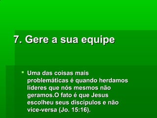 7. Gere a sua equipe
 Uma das coisas mais
problemáticas é quando herdamos
líderes que nós mesmos não
geramos.O fato é que Jesus
escolheu seus discípulos e não
vice-versa (Jo. 15:16).

 
