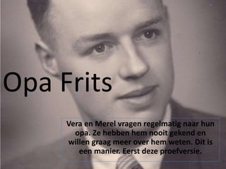 Opa Frits
Vera en Merel vragen regelmatig naar hun
opa. Ze hebben hem nooit gekend en
willen graag meer over hem weten. Dit is
een manier. Eerst deze proefversie.
 