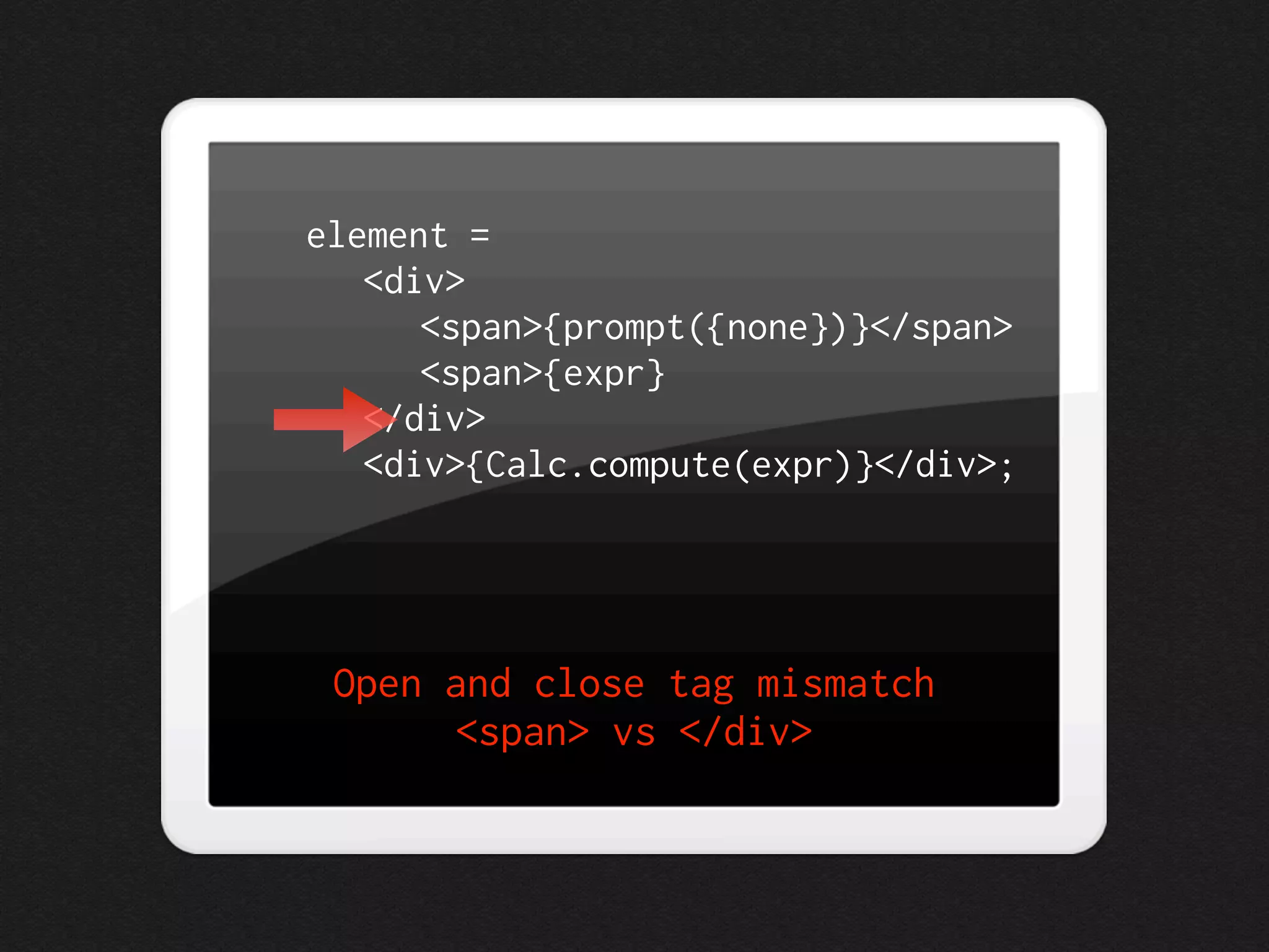 element =
   <div>
      <span>{prompt({none})}</span>
      <span>{expr}
   </div>
   <div>{Calc.compute(expr)}</div>;




 Open and close tag mismatch
       <span> vs </div>
 