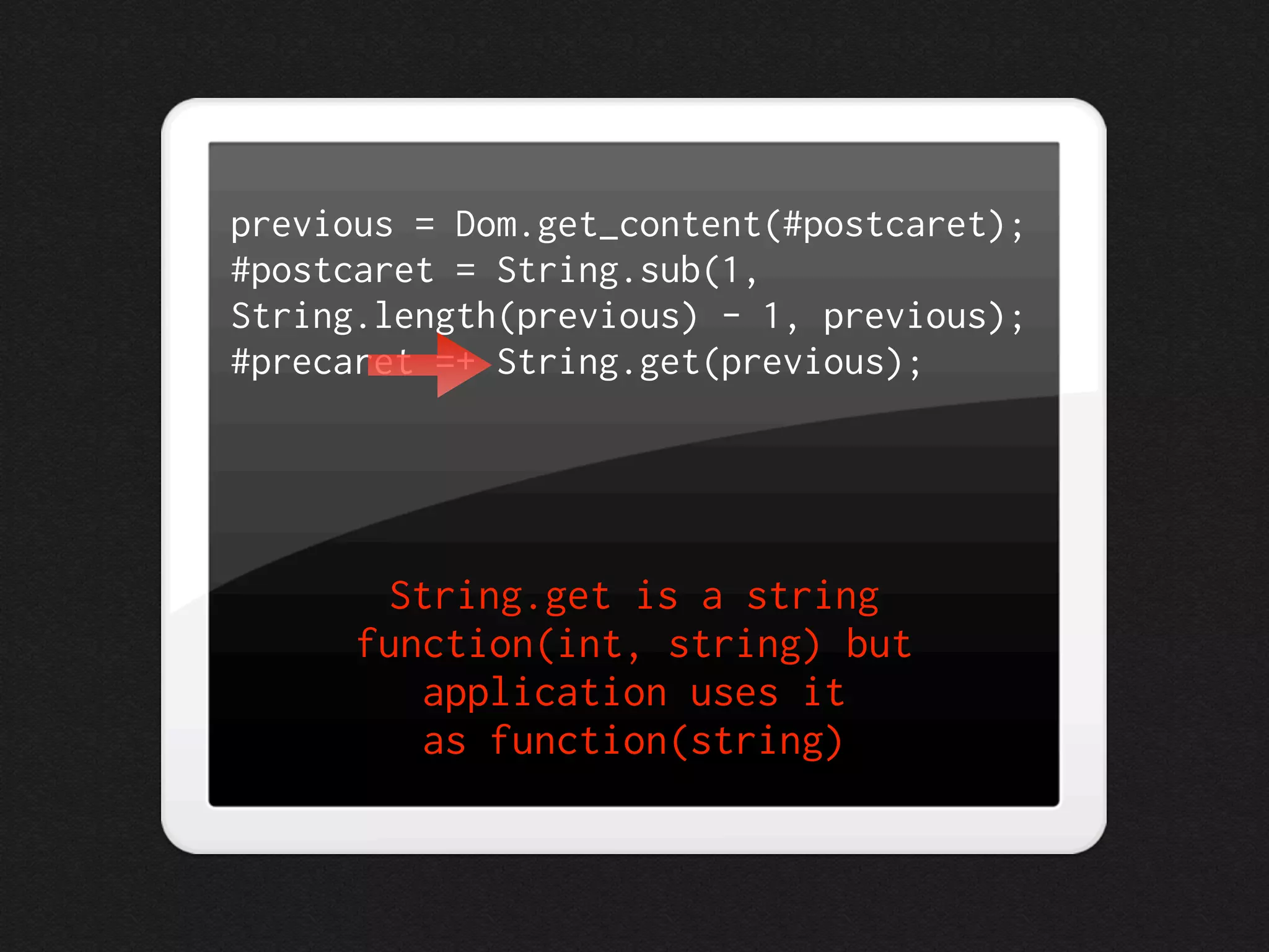 previous = Dom.get_content(#postcaret);
#postcaret = String.sub(1,
String.length(previous) - 1, previous);
#precaret =+ String.get(previous);




        String.get is a string
      function(int, string) but
          application uses it
          as function(string)
 