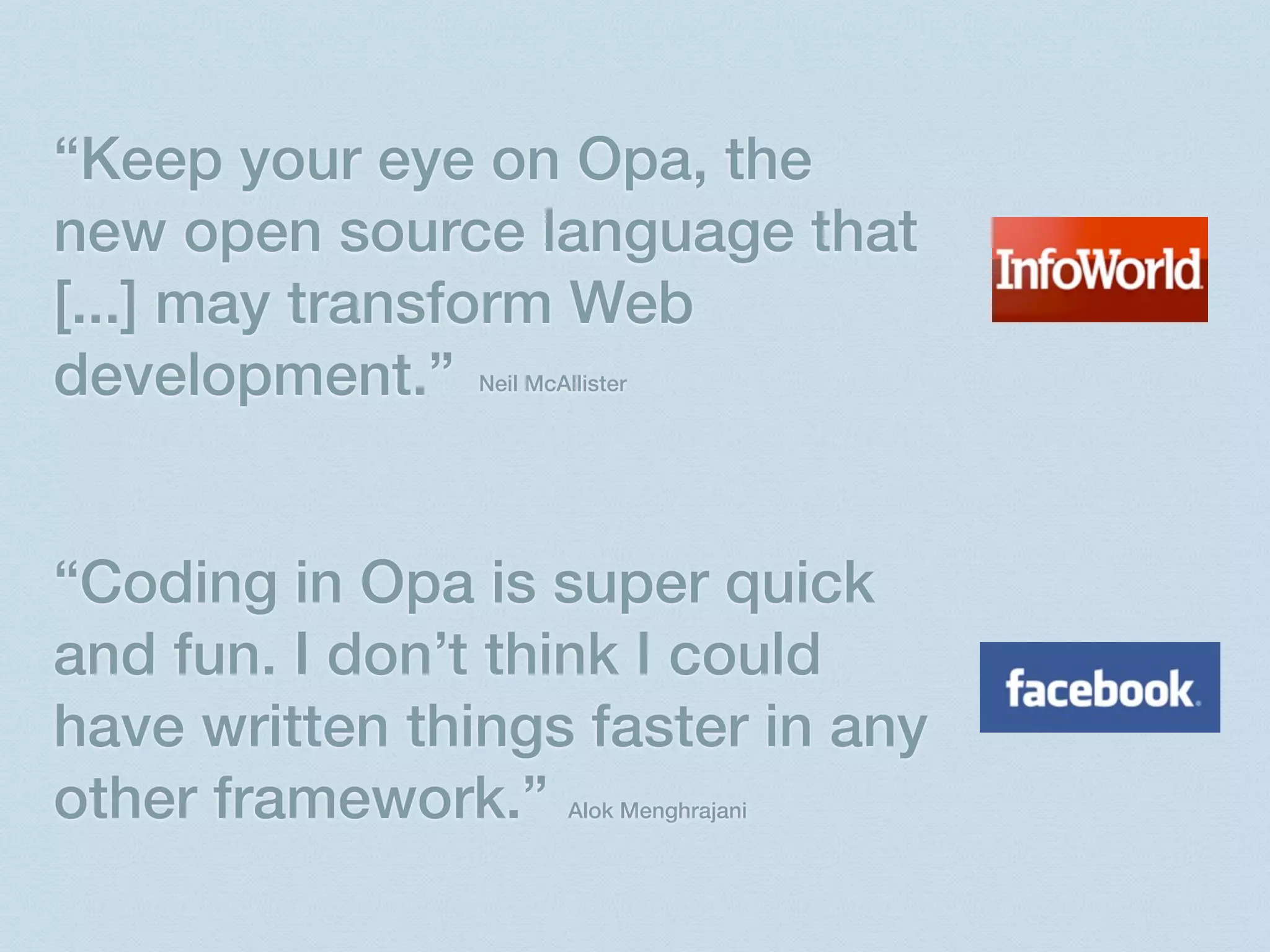 “Keep your eye on Opa, the
new open source language that
[...] may transform Web
development.”   Neil McAllister




“Coding in Opa is super quick
and fun. I don’t think I could
have written things faster in any
other framework.”        Alok Menghrajani
 