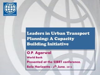 O.P. Agarwal
World Bank
Presented at the SIBRT conference,
Belo Horizonte - 6th June, 2013
Leaders in Urban Transport
Planning: A Capacity
Building Initiative
 