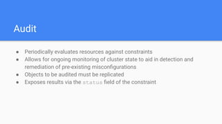 Audit
● Periodically evaluates resources against constraints
● Allows for ongoing monitoring of cluster state to aid in detection and
remediation of pre-existing misconﬁgurations
● Objects to be audited must be replicated
● Exposes results via the status ﬁeld of the constraint
 