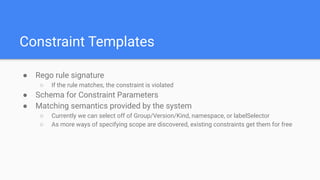 Constraint Templates
● Rego rule signature
○ If the rule matches, the constraint is violated
● Schema for Constraint Parameters
● Matching semantics provided by the system
○ Currently we can select off of Group/Version/Kind, namespace, or labelSelector
○ As more ways of specifying scope are discovered, existing constraints get them for free
 
