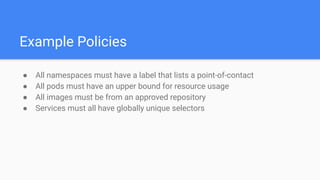 Example Policies
● All namespaces must have a label that lists a point-of-contact
● All pods must have an upper bound for resource usage
● All images must be from an approved repository
● Services must all have globally unique selectors
 