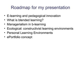 Roadmap for my presentation E-learning and pedagogical innovation What is blended learning? Managerialism in b-learning Ecological: constructivist learning environments Personal Learning Environments ePortfolio concept 