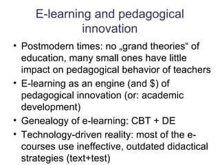 E-learning and pedagogical innovation Postmodern times: no „grand theories“ of education, many small ones have little impact on pedagogical behavior of teachers E-learning as an engine (and $) of pedagogical innovation (or: academic development) Genealogy of e-learning: CBT + DE Technology-driven reality: most of the e-courses use ineffective, outdated didactical strategies (text+test)  