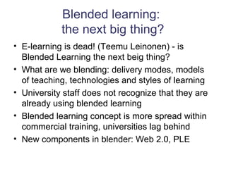 Blended learning:  the next big thing? E-learning is dead! (Teemu Leinonen) - is Blended Learning the next beig thing? What are we blending: delivery modes, models of teaching, technologies and styles of learning University staff does not recognize that they are already using blended learning Blended learning concept is more spread within commercial training, universities lag behind New components in blender: Web 2.0, PLE 