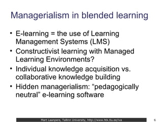 Managerialism in blended learning E-learning = the use of Learning Management Systems (LMS) Constructivist learning with Managed Learning Environments? Individual knowledge acquisition vs. collaborative knowledge building Hidden managerialism: “pedagogically neutral” e-learning software Mart Laanpere, Tallinn University, http://www.htk.tlu.ee/iva 