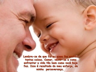 Lembre-se de que fui eu quem lhe ensinouLembre-se de que fui eu quem lhe ensinou
tantas coisas. Comer, vestir-se e comotantas coisas. Comer, vestir-se e como
enfrentar a vida tão bem como você hojeenfrentar a vida tão bem como você hoje
faz. Isso é resultado do meu esforço, dafaz. Isso é resultado do meu esforço, da
minha perseverança.minha perseverança.
 