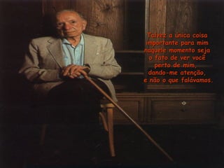 Talvez a única coisaTalvez a única coisa
importante para mimimportante para mim
naquele momento sejanaquele momento seja
o fato de ver vocêo fato de ver você
perto de mim,perto de mim,
dando-me atenção,dando-me atenção,
e não o que falávamos.e não o que falávamos.
 