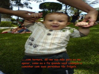 ……com ternura, dê-me sua mão para eu mecom ternura, dê-me sua mão para eu me
apoiar, como eu o fiz quando você começou aapoiar, como eu o fiz quando você começou a
caminhar com suas perninhas tão frágeis.caminhar com suas perninhas tão frágeis.
 