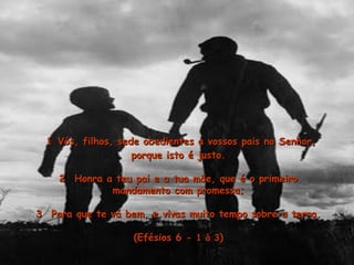 11 Vós, filhos, sede obedientes a vossos pais no Senhor,Vós, filhos, sede obedientes a vossos pais no Senhor,
porque isto é justo.porque isto é justo.
2  Honra a teu pai e a tua mäe, que é o primeiro2  Honra a teu pai e a tua mäe, que é o primeiro
mandamento com promessa;mandamento com promessa;
3  Para que te vá bem, e vivas muito tempo sobre a terra.3  Para que te vá bem, e vivas muito tempo sobre a terra.
(Efésios 6 -(Efésios 6 - 1 à 31 à 3))
 