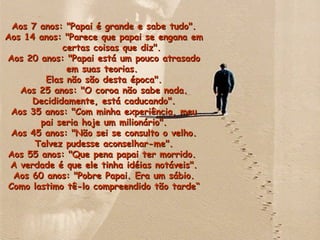 Aos 7 anos: "Papai é grande e sabe tudo".Aos 7 anos: "Papai é grande e sabe tudo".
Aos 14 anos: "Parece que papai se engana emAos 14 anos: "Parece que papai se engana em
certas coisas que diz".certas coisas que diz".
Aos 20 anos: "Papai está um pouco atrasadoAos 20 anos: "Papai está um pouco atrasado
em suas teorias.em suas teorias.
Elas não são desta época".Elas não são desta época".
Aos 25 anos: "O coroa não sabe nada.Aos 25 anos: "O coroa não sabe nada.
Decididamente, está caducando".Decididamente, está caducando".
Aos 35 anos: "Com minha experiência, meuAos 35 anos: "Com minha experiência, meu
pai seria hoje um milionário".pai seria hoje um milionário".
Aos 45 anos: "Não sei se consulto o velho.Aos 45 anos: "Não sei se consulto o velho.
Talvez pudesse aconselhar-me".Talvez pudesse aconselhar-me".
Aos 55 anos: "Que pena papai ter morrido.Aos 55 anos: "Que pena papai ter morrido.
A verdade é que ele tinha idéias notáveis".A verdade é que ele tinha idéias notáveis".
Aos 60 anos: "Pobre Papai. Era um sábio.Aos 60 anos: "Pobre Papai. Era um sábio.
Como lastimo tê-lo compreendido tão tarde“Como lastimo tê-lo compreendido tão tarde“
 