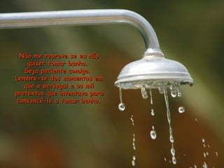 Não me reprove se eu nãoNão me reprove se eu não
quiser tomar banho.quiser tomar banho.
Seja paciente comigo.Seja paciente comigo.
Lembre-se dos momentos emLembre-se dos momentos em
que o persegui e os milque o persegui e os mil
pretextos que inventava parapretextos que inventava para
convencê-lo a tomar banho.convencê-lo a tomar banho.
 