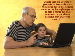 Quando você me vir inútil eQuando você me vir inútil e
ignorante na frente de novasignorante na frente de novas
tecnologias que já não podereitecnologias que já não poderei
entender, eu lhe suplico que meentender, eu lhe suplico que me
dê todo o tempo que sejadê todo o tempo que seja
necessário, e que não menecessário, e que não me
machuque com um sorrisomachuque com um sorriso
sarcástico.sarcástico.
 