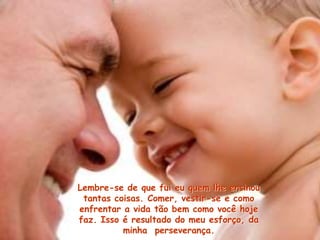 Lembre-se de que fui eu quem lhe ensinou
tantas coisas. Comer, vestir-se e como
enfrentar a vida tão bem como você hoje
faz. Isso é resultado do meu esforço, da
minha perseverança.
 