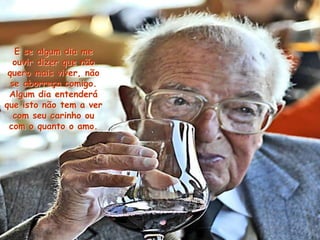 E se algum dia me
ouvir dizer que não
quero mais viver, não
se aborreça comigo.
Algum dia entenderá
que isto não tem a ver
com seu carinho ou
com o quanto o amo.
 