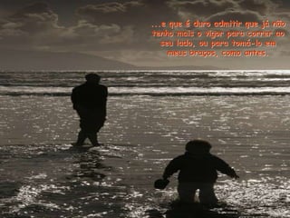 ...e que é duro admitir que já não
tenho mais o vigor para correr ao
seu lado, ou para tomá-lo em
meus braços, como antes.
 