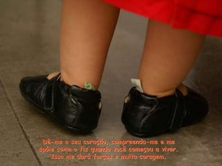 Dê-me o seu coração, compreenda-me e me
apóie como o fiz quando você começou a viver.
Isso me dará forças e muita coragem.
 