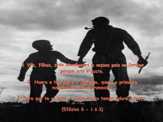 1 Vós, filhos, sede obedientes a vossos pais no Senhor,
porque isto é justo.
2 Honra a teu pai e a tua mäe, que é o primeiro
mandamento com promessa;
3 Para que te vá bem, e vivas muito tempo sobre a terra.
(Efésios 6 - 1 à 3)
 