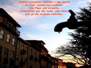 Quando estivermos reunidos e sem querer
eu fizer minhas necessidades,
não fique com vergonha.
Compreenda que não tenho culpa disso,
pois já não as posso controlar.
 