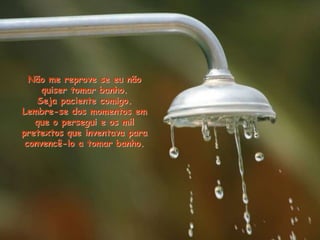 Não me reprove se eu não
quiser tomar banho.
Seja paciente comigo.
Lembre-se dos momentos em
que o persegui e os mil
pretextos que inventava para
convencê-lo a tomar banho.
 