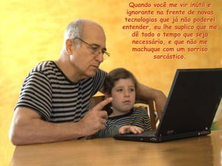 Quando você me vir inútil e
ignorante na frente de novas
tecnologias que já não poderei
entender, eu lhe suplico que me
dê todo o tempo que seja
necessário, e que não me
machuque com um sorriso
sarcástico.
 