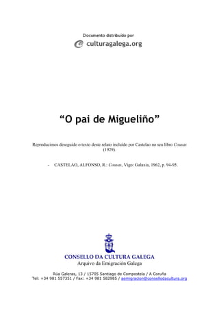 “O pai de Migueliño”
Reproducimos deseguido o texto deste relato incluído por Castelao no seu libro Cousas
(1929).
- CASTELAO, ALFONSO, R.: Cousas, Vigo: Galaxia, 1962, p. 94-95.
CONSELLO DA CULTURA GALEGA 
Arquivo da Emigración Galega
Rúa Galeras, 13 / 15705 Santiago de Compostela / A Coruña
Tel: +34 981 557351 / Fax: +34 981 582985 / aemigracion@consellodacultura.org
 