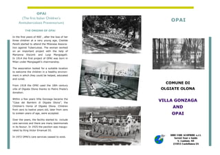 COMUNE DI
OLGIATE OLONA
VILLA GONZAGA
AND
OPAI
THE ORIGINS OF OPAI
In the first years of 900’ , after the loss of her
three children at a very young age, Clotilde
Perelli started to attend the Milanese Associa-
tion against Tuberculoss. The woman worked
on an important project with the help of
Marianna Visconti and Luigi Mangiagalli.
In 1914 the first project of OPAI was born in
Milan under Mangiagalli’s chairmanship.
The association looked for a suitable location
to welcome the children in a healthy environ-
ment in which they could be helped, educated
and cured.
From 1918 the OPAI used the 18th century
villa of Olgiate Olona thanks to Pietro Preda’s
donation.
Within a few years Villa Gonzaga became the
“Casa dei Bambini di Olgiate Olona”, the
Children’s Home of Olgiate Olona. Children
from zero to twelve years old, later from zero
to sixteen years of age, were accepted.
Over the years, the facility started to include
care services and there are many testimonials
in its favour. In 1925 the pavilion was inaugu-
rated by King Victor Emanuel III.
In 1972 OPAI’s care services ceased to exist.
OPAI
(The first Italian Children’s
Antitubercolosis Preventorium)
OPAI
DIRE FARE SCOPRIRE s.r.l.
Servizi Tour e Guide
V. Cantoni, 89
21053 Castellanza VA
 