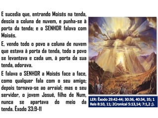 E sucedia que, entrando Moisés na tenda,
descia a coluna de nuvem, e punha-se à
porta da tenda; e o SENHOR falava com
Moisés.
E, vendo todo o povo a coluna de nuvem
que estava à porta da tenda, todo o povo
se levantava e cada um, à porta da sua
tenda, adorava.
E falava o SENHOR a Moisés face a face,
como qualquer fala com o seu amigo;
depois tornava-se ao arraial; mas o seu
servidor, o jovem Josué, filho de Num,
nunca se apartava do meio da
tenda. Êxodo 33:9-11
 