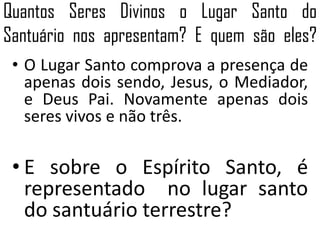 Quantos Seres Divinos o Lugar Santo do
Santuário nos apresentam? E quem são eles?
• O Lugar Santo comprova a presença de
apenas dois sendo, Jesus, o Mediador,
e Deus Pai. Novamente apenas dois
seres vivos e não três.
• E sobre o Espírito Santo, é
representado no lugar santo
do santuário terrestre?
 